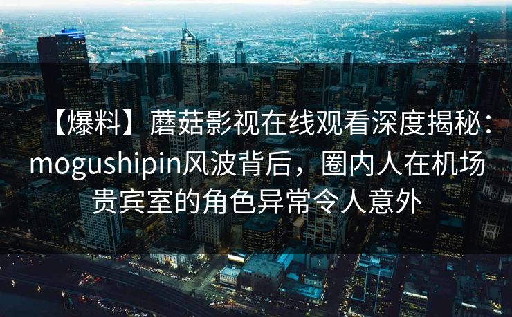 【爆料】蘑菇影视在线观看深度揭秘：mogushipin风波背后，圈内人在机场贵宾室的角色异常令人意外