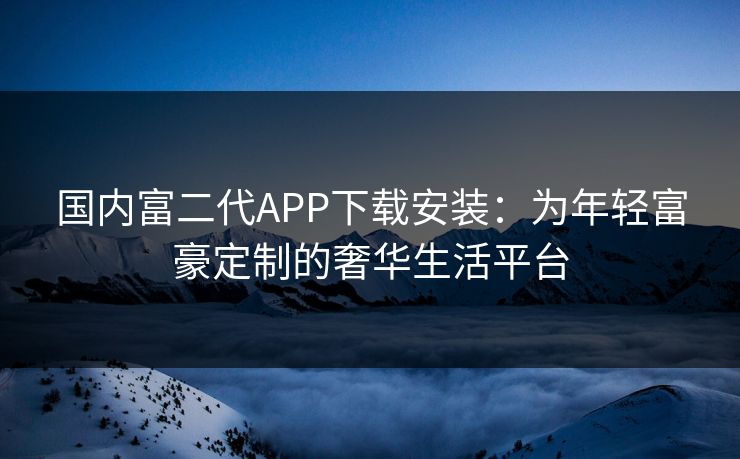 国内富二代APP下载安装：为年轻富豪定制的奢华生活平台