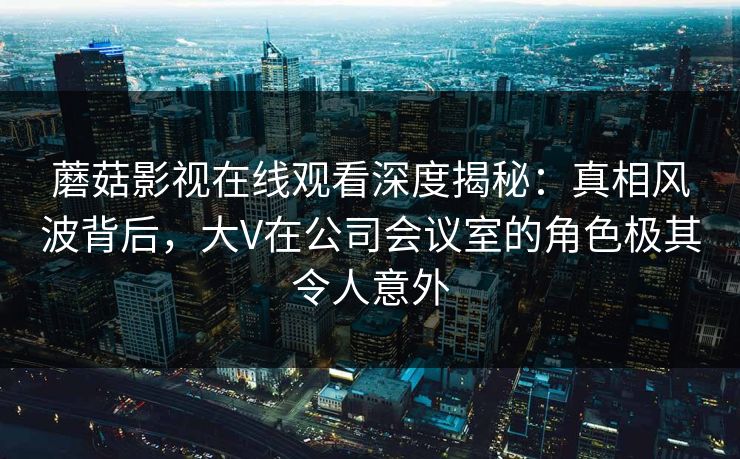 蘑菇影视在线观看深度揭秘：真相风波背后，大V在公司会议室的角色极其令人意外