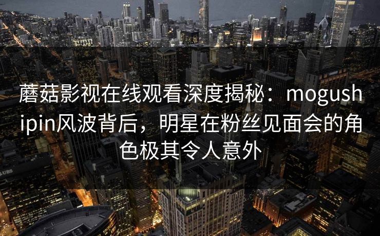 蘑菇影视在线观看深度揭秘：mogushipin风波背后，明星在粉丝见面会的角色极其令人意外