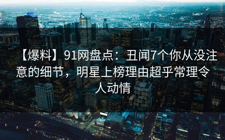 【爆料】91网盘点：丑闻7个你从没注意的细节，明星上榜理由超乎常理令人动情