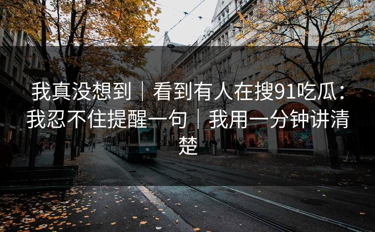 我真没想到｜看到有人在搜91吃瓜：我忍不住提醒一句｜我用一分钟讲清楚