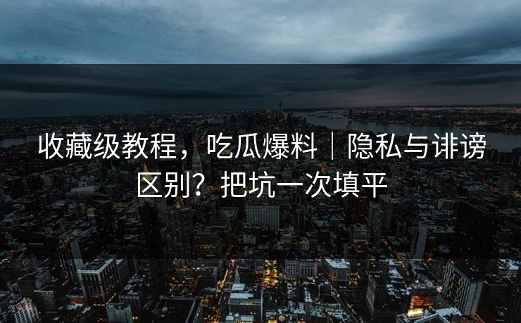 收藏级教程，吃瓜爆料｜隐私与诽谤区别？把坑一次填平