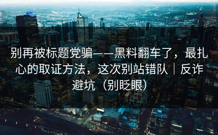 别再被标题党骗——黑料翻车了,最扎心的取证方法,这次别站错队|反诈避坑(别眨眼) 别再被标题党骗——黑料翻车了,最扎心的取证方法,这次别站错队|反诈避坑(别眨眼)