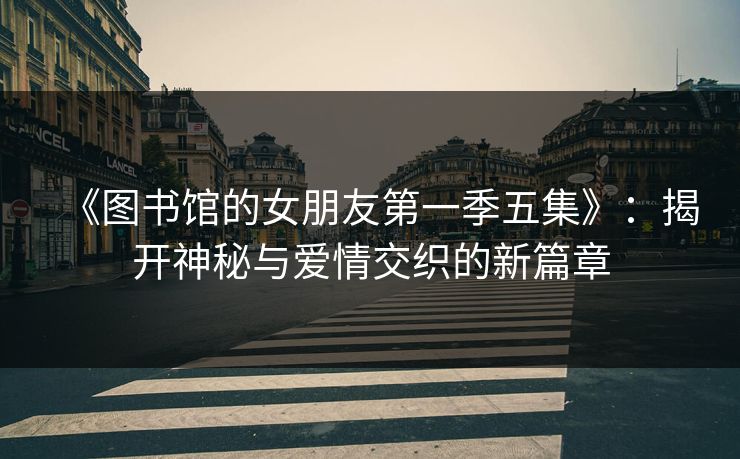 《图书馆的女朋友第一季五集》：揭开神秘与爱情交织的新篇章