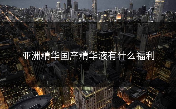 亚洲精华国产精华液有什么福利