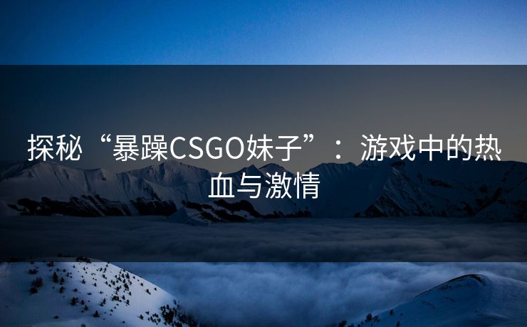 探秘“暴躁CSGO妹子”：游戏中的热血与激情