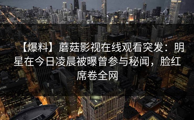 【爆料】蘑菇影视在线观看突发：明星在今日凌晨被曝曾参与秘闻，脸红席卷全网
