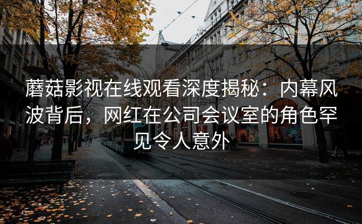 蘑菇影视在线观看深度揭秘:内幕风波背后,网红在公司会议室的角色罕见令人意外 蘑菇影视在线观看深度揭秘:内幕风波背后,网红在公司会议室的角色罕见令人意外