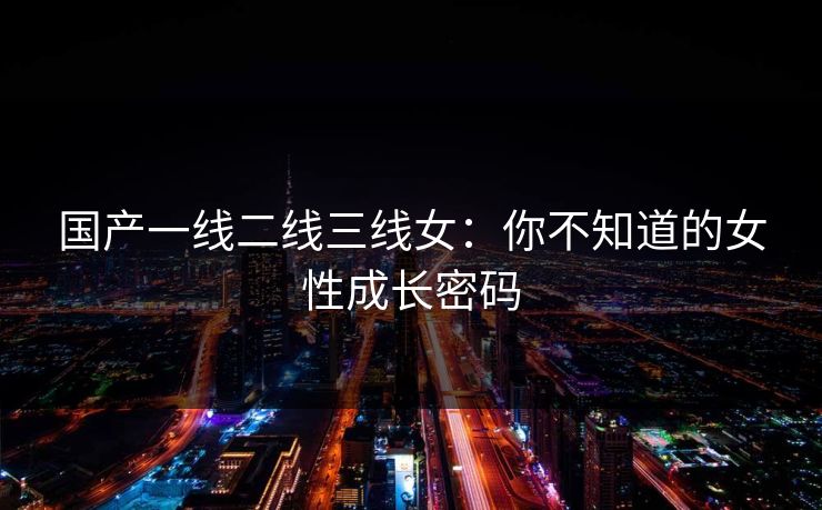 国产一线二线三线女：你不知道的女性成长密码