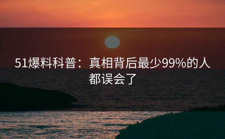51爆料科普：真相背后最少99%的人都误会了