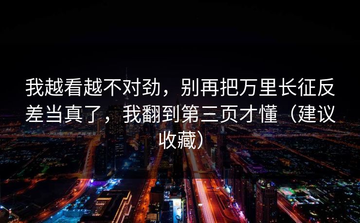 我越看越不对劲，别再把万里长征反差当真了，我翻到第三页才懂（建议收藏）
