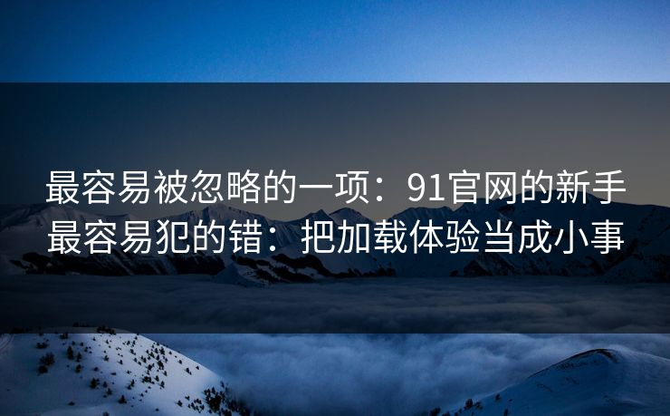 最容易被忽略的一项:91官网的新手最容易犯的错:把加载体验当成小事 最容易被忽略的一项:91官网的新手最容易犯的错:把加载体验当成小事