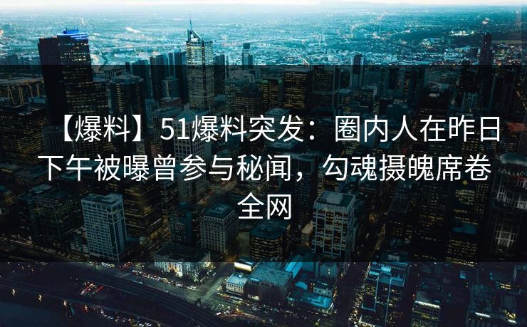 【爆料】51爆料突发：圈内人在昨日下午被曝曾参与秘闻，勾魂摄魄席卷全网