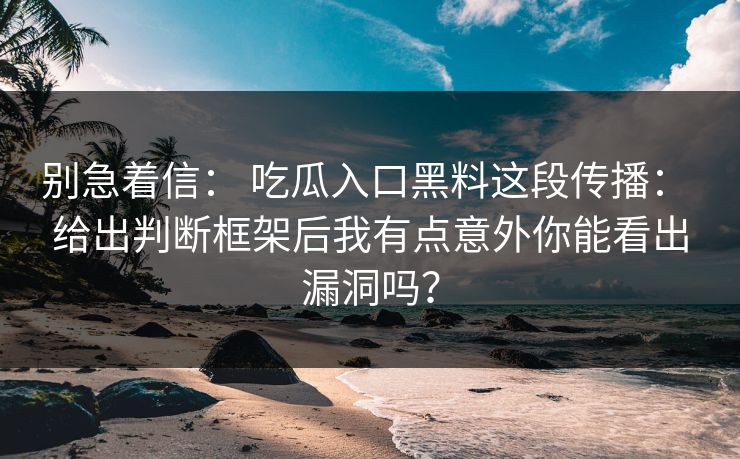 别急着信： 吃瓜入口黑料这段传播： 给出判断框架后我有点意外你能看出漏洞吗？