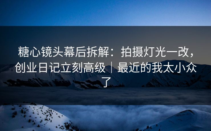 糖心镜头幕后拆解：拍摄灯光一改，创业日记立刻高级｜最近的我太小众了