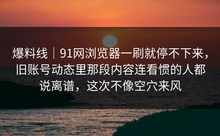 爆料线|91网浏览器一刷就停不下来,旧账号动态里那段内容连看惯的人都说离谱,这次不像空穴来风 爆料线|91网浏览器一刷就停不下来,旧账号动态里那段内容连看惯的人都说离谱,这次不像空穴来风